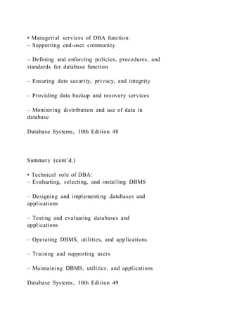 • Managerial services of DBA function:
– Supporting end-user community
– Defining and enforcing policies, procedures, and
standards for database function
– Ensuring data security, privacy, and integrity
– Providing data backup and recovery services
– Monitoring distribution and use of data in
database
Database Systems, 10th Edition 48
Summary (cont’d.)
• Technical role of DBA:
– Evaluating, selecting, and installing DBMS
– Designing and implementing databases and
applications
– Testing and evaluating databases and
applications
– Operating DBMS, utilities, and applications
– Training and supporting users
– Maintaining DBMS, utilities, and applications
Database Systems, 10th Edition 49
 