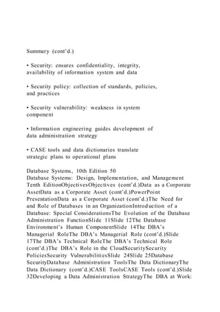 Summary (cont’d.)
• Security: ensures confidentiality, integrity,
availability of information system and data
• Security policy: collection of standards, policies,
and practices
• Security vulnerability: weakness in system
component
• Information engineering guides development of
data administration strategy
• CASE tools and data dictionaries translate
strategic plans to operational plans
Database Systems, 10th Edition 50
Database Systems: Design, Implementation, and Management
Tenth EditionObjectivesObjectives (cont’d.)Data as a Corporate
AssetData as a Corporate Asset (cont’d.)PowerPoint
PresentationData as a Corporate Asset (cont’d.)The Need for
and Role of Databases in an OrganizationIntrod uction of a
Database: Special ConsiderationsThe Evolution of the Database
Administration FunctionSlide 11Slide 12The Database
Environment’s Human ComponentSlide 14The DBA’s
Managerial RoleThe DBA’s Managerial Role (cont’d.)Slide
17The DBA’s Technical RoleThe DBA’s Technical Role
(cont’d.)The DBA’s Role in the CloudSecuritySecurity
PoliciesSecurity VulnerabilitiesSlide 24Slide 25Database
SecurityDatabase Administration ToolsThe Data DictionaryThe
Data Dictionary (cont’d.)CASE ToolsCASE Tools (cont’d.)Slide
32Developing a Data Administration StrategyThe DBA at Work:
 