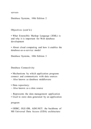servers
Database Systems, 10th Edition 2
Objectives (cont’d.)
• What Extensible Markup Language (XML) is
and why it is important for Web database
development
• About cloud computing and how it enables the
database-as-a-service model
Database Systems, 10th Edition 3
Database Connectivity
• Mechanisms by which application programs
connect and communicate with data sources
– Also known as database middleware
• Data repository:
– Also known as a data source
– Represents the data management application
• Used to store data generated by an application
program
• ODBC, OLE-DB, ADO.NET: the backbone of
MS Universal Data Access (UDA) architecture
 