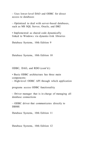 – Uses lower-level DAO and ODBC for direct
access to databases
– Optimized to deal with server-based databases,
such as MS SQL Server, Oracle, and DB2
• Implemented as shared code dynamically
linked to Windows via dynamic-link libraries
Database Systems, 10th Edition 9
Database Systems, 10th Edition 10
ODBC, DAO, and RDO (cont’d.)
• Basic ODBC architecture has three main
components:
– High-level ODBC API through which application
programs access ODBC functionality
– Driver manager that is in charge of managing all
database connections
– ODBC driver that communicates directly to
DBMS
Database Systems, 10th Edition 11
Database Systems, 10th Edition 12
 
