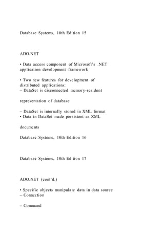Database Systems, 10th Edition 15
ADO.NET
• Data access component of Microsoft’s .NET
application development framework
• Two new features for development of
distributed applications:
– DataSet is disconnected memory-resident
representation of database
– DataSet is internally stored in XML format
• Data in DataSet made persistent as XML
documents
Database Systems, 10th Edition 16
Database Systems, 10th Edition 17
ADO.NET (cont’d.)
• Specific objects manipulate data in data source
– Connection
– Command
 