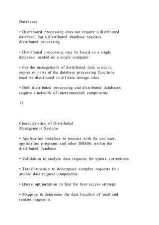 Databases
• Distributed processing does not require a distributed
database, but a distributed database requires
distributed processing
• Distributed processing may be based on a single
database located on a single computer
• For the management of distributed data to occur,
copies or parts of the database processing functions
must be distributed to all data storage sites
• Both distributed processing and distributed databases
require a network of interconnected components
11
Characteristics of Distributed
Management Systems
• Application interface to interact with the end user,
application programs and other DBMSs within the
distributed database
• Validation to analyze data requests for syntax correctness
• Transformation to decompose complex requests into
atomic data request components
• Query optimization to find the best access strategy
• Mapping to determine the data location of local and
remote fragments
 