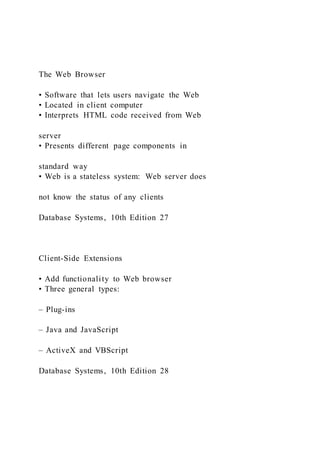 The Web Browser
• Software that lets users navigate the Web
• Located in client computer
• Interprets HTML code received from Web
server
• Presents different page components in
standard way
• Web is a stateless system: Web server does
not know the status of any clients
Database Systems, 10th Edition 27
Client-Side Extensions
• Add functionality to Web browser
• Three general types:
– Plug-ins
– Java and JavaScript
– ActiveX and VBScript
Database Systems, 10th Edition 28
 