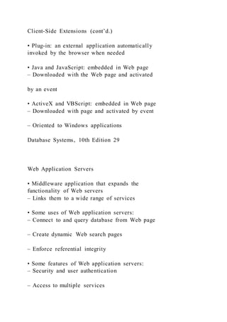 Client-Side Extensions (cont’d.)
• Plug-in: an external application automatically
invoked by the browser when needed
• Java and JavaScript: embedded in Web page
– Downloaded with the Web page and activated
by an event
• ActiveX and VBScript: embedded in Web page
– Downloaded with page and activated by event
– Oriented to Windows applications
Database Systems, 10th Edition 29
Web Application Servers
• Middleware application that expands the
functionality of Web servers
– Links them to a wide range of services
• Some uses of Web application servers:
– Connect to and query database from Web page
– Create dynamic Web search pages
– Enforce referential integrity
• Some features of Web application servers:
– Security and user authentication
– Access to multiple services
 