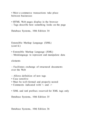 • Most e-commerce transactions take place
between businesses
• HTML Web pages display in the browser
– Tags describe how something looks on the page
Database Systems, 10th Edition 34
Extensible Markup Language (XML)
(cont’d.)
• Extensible Markup Language (XML)
– Metalanguage to represent and manipulate data
elements
– Facilitates exchange of structured documents
over the Web
– Allows definition of new tags
• Case sensitive
• Must be well-formed and properly nested
• Comments indicated with <- and ->
• XML and xml prefixes reserved for XML tags only
Database Systems, 10th Edition 35
Database Systems, 10th Edition 36
 