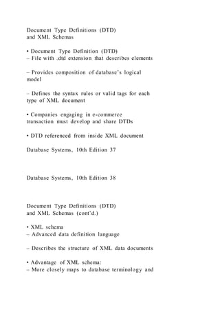 Document Type Definitions (DTD)
and XML Schemas
• Document Type Definition (DTD)
– File with .dtd extension that describes elements
– Provides composition of database’s logical
model
– Defines the syntax rules or valid tags for each
type of XML document
• Companies engaging in e-commerce
transaction must develop and share DTDs
• DTD referenced from inside XML document
Database Systems, 10th Edition 37
Database Systems, 10th Edition 38
Document Type Definitions (DTD)
and XML Schemas (cont’d.)
• XML schema
– Advanced data definition language
– Describes the structure of XML data documents
• Advantage of XML schema:
– More closely maps to database terminology and
 