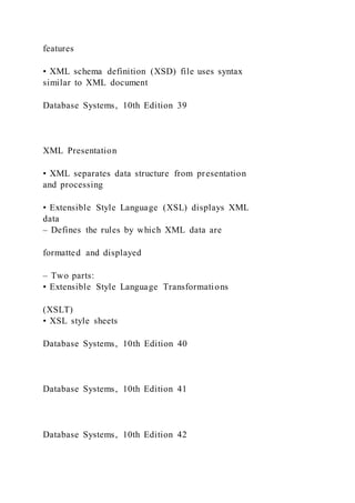 features
• XML schema definition (XSD) file uses syntax
similar to XML document
Database Systems, 10th Edition 39
XML Presentation
• XML separates data structure from presentation
and processing
• Extensible Style Language (XSL) displays XML
data
– Defines the rules by which XML data are
formatted and displayed
– Two parts:
• Extensible Style Language Transformations
(XSLT)
• XSL style sheets
Database Systems, 10th Edition 40
Database Systems, 10th Edition 41
Database Systems, 10th Edition 42
 