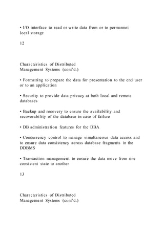 • I/O interface to read or write data from or to permannet
local storage
12
Characteristics of Distributed
Management Systems (cont’d.)
• Formatting to prepare the data for presentation to the end user
or to an application
• Security to provide data privacy at both local and remote
databases
• Backup and recovery to ensure the availability and
recoverability of the database in case of failure
• DB administration features for the DBA
• Concurrency control to manage simultaneous data access and
to ensure data consistency across database fragments in the
DDBMS
• Transaction management to ensure the data move from one
consistent state to another
13
Characteristics of Distributed
Management Systems (cont’d.)
 