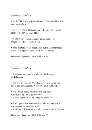 Summary (cont’d.)
• OLE-DB adds object-oriented functionality for
access to data
• ActiveX Data Objects provide interface with
OLE-DB, DAO, and RDO
• ADO.NET is data access component of
Microsoft .NET framework
• Java Database Connectivity (JDBC) interfaces
with Java applications with data sources
Database Systems, 10th Edition 54
Summary (cont’d.)
• Database access through the Web uses
middleware
• On client side of Web browser, use plug-ins,
Java and JavaScript, ActiveX, and VBScript
• On server side, middleware expands
functionality of Web servers
– Links them to wide range of services
• XML provides semantics to share structured
documents across the Web
– Produces description and representation of data
Database Systems, 10th Edition 55
 