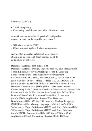 Summary (cont’d.)
• Cloud computing
– Computing model that provides ubiquitous, on-
demand access to a shared pool of configurable
resources that can be rapidly provisioned
• SQL data services (SDS)
– Cloud computing-based data management
service that provides relational data storage,
ubiquitous access, and local management to
companies of all sizes
Database Systems, 10th Edition 56
Database Systems: Design, Implementation, and Management
Tenth EditionObjectivesObjectives (cont’d.)Database
ConnectivityNative SQL ConnectivityPowerPoint
PresentationODBC, DAO, and RDOODBC, DAO, and RDO
(cont’d.)Slide 9Slide 10Slide 11Slide 12OLE-DBOLE-DB
(cont’d.)Slide 15ADO.NETSlide 17ADO.NET (cont’d.)Java
Database Connectivity (JDBC)Slide 20Database Internet
ConnectivitySlide 22Web-to-Database Middleware: Server-Side
ExtensionsSlide 24Web Server InterfacesSlide 26The Web
BrowserClient-Side ExtensionsClient-Side Extensions
(cont’d.)Web Application ServersWeb Database
DevelopmentSlide 32Slide 33Extensible Markup Language
(XML)Extensible Markup Language (XML) (cont’d.)Slide
36Document Type Definitions (DTD) and XML SchemasSlide
38Document Type Definitions (DTD) and XML Schemas
(cont’d.)XML PresentationSlide 41Slide 42Slide 43XML
ApplicationsCloud Computing ServicesSlide 46Cloud
 