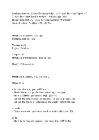 Implementation TypesCharacteristics of Cloud ServicesTypes of
Cloud ServicesCloud Services: Advantages and
DisadvantagesSQL Data ServicesSummarySummary
(cont’d.)Slide 54Slide 55Slide 56
Database Systems: Design,
Implementation, and
Management
Eighth Edition
Chapter 11
Database Performance Tuning and
Query Optimization
Database Systems, 8th Edition 2
Objectives
• In this chapter, you will learn:
– Basic database performance-tuning concepts
– How a DBMS processes SQL queries
– About the importance of indexes in query processing
– About the types of decisions the query optimizer has
to make
– Some common practices used to write efficient SQL
code
– How to formulate queries and tune the DBMS for
 