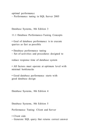 optimal performance
– Performance tuning in SQL Server 2005
Database Systems, 8th Edition 3
11.1 Database Performance-Tuning Concepts
• Goal of database performance is to execute
queries as fast as possible
• Database performance tuning
– Set of activities and procedures designed to
reduce response time of database system
• All factors must operate at optimum level with
minimal bottlenecks
• Good database performance starts with
good database design
Database Systems, 8th Edition 4
Database Systems, 8th Edition 5
Performance Tuning: Client and Server
• Client side
– Generate SQL query that returns correct answer
 
