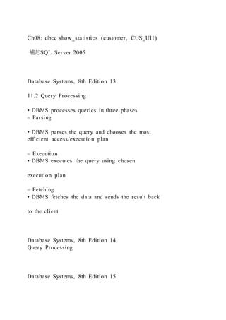 Ch08: dbcc show_statistics (customer, CUS_UI1)
補充SQL Server 2005
Database Systems, 8th Edition 13
11.2 Query Processing
• DBMS processes queries in three phases
– Parsing
• DBMS parses the query and chooses the most
efficient access/execution plan
– Execution
• DBMS executes the query using chosen
execution plan
– Fetching
• DBMS fetches the data and sends the result back
to the client
Database Systems, 8th Edition 14
Query Processing
Database Systems, 8th Edition 15
 