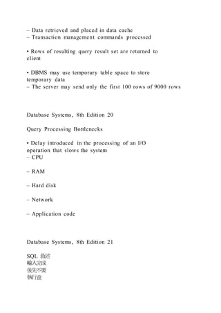 – Data retrieved and placed in data cache
– Transaction management commands processed
• Rows of resulting query result set are returned to
client
• DBMS may use temporary table space to store
temporary data
– The server may send only the first 100 rows of 9000 rows
Database Systems, 8th Edition 20
Query Processing Bottlenecks
• Delay introduced in the processing of an I/O
operation that slows the system
– CPU
– RAM
– Hard disk
– Network
– Application code
Database Systems, 8th Edition 21
SQL 敘述
輸入完成
後先不要
執行查
 