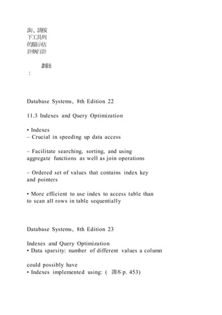 詢, 請按
下工具列
的顯示估
計執行計
劃鈕
：
Database Systems, 8th Edition 22
11.3 Indexes and Query Optimization
• Indexes
– Crucial in speeding up data access
– Facilitate searching, sorting, and using
aggregate functions as well as join operations
– Ordered set of values that contains index key
and pointers
• More efficient to use index to access table than
to scan all rows in table sequentially
Database Systems, 8th Edition 23
Indexes and Query Optimization
• Data sparsity: number of different values a column
could possibly have
• Indexes implemented using: ( 課本p. 453)
 