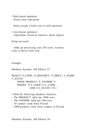• Rule-based optimizer
– Preset rules and points
– Rules assign a fixed cost to each operation
• Cost-based optimizer
– Algorithms based on statistics about objects
being accessed
– Adds up processing cost, I/O costs, resource
costs to derive total cost
Example
Database Systems, 8th Edition 27
SELECT P_CODE, P_DESCRIPT, P_PRICE, V_NAME,
V_STATE
FROM PRODUCT P, VENDOR V
WHERE P.V_CODE=V.V_CODE
AND V.V_STATE=‘FL’;
• With the following database statistics:
– The PRODUCT table has 7000 rows
– The VENDOR table has 300 rows
– 10 vendors come from Florida
– 1000 products come from vendors in Florida
Database Systems, 8th Edition 28
 
