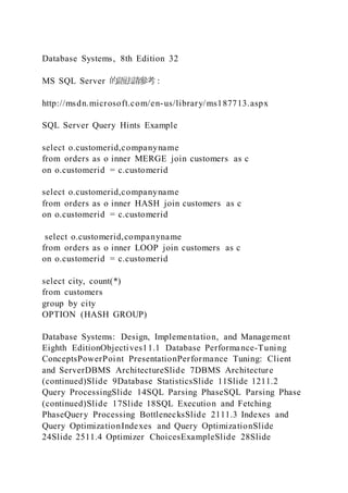 Database Systems, 8th Edition 32
MS SQL Server 的語法請參考：
http://msdn.microsoft.com/en-us/library/ms187713.aspx
SQL Server Query Hints Example
select o.customerid,companyname
from orders as o inner MERGE join customers as c
on o.customerid = c.customerid
select o.customerid,companyname
from orders as o inner HASH join customers as c
on o.customerid = c.customerid
select o.customerid,companyname
from orders as o inner LOOP join customers as c
on o.customerid = c.customerid
select city, count(*)
from customers
group by city
OPTION (HASH GROUP)
Database Systems: Design, Implementation, and Management
Eighth EditionObjectives11.1 Database Performance-Tuning
ConceptsPowerPoint PresentationPerformance Tuning: Client
and ServerDBMS ArchitectureSlide 7DBMS Architecture
(continued)Slide 9Database StatisticsSlide 11Slide 1211.2
Query ProcessingSlide 14SQL Parsing PhaseSQL Parsing Phase
(continued)Slide 17Slide 18SQL Execution and Fetching
PhaseQuery Processing BottlenecksSlide 2111.3 Indexes and
Query OptimizationIndexes and Query OptimizationSlide
24Slide 2511.4 Optimizer ChoicesExampleSlide 28Slide
 