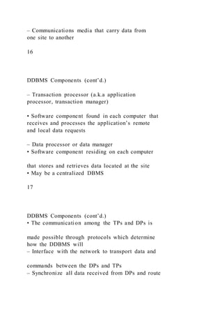 – Communications media that carry data from
one site to another
16
DDBMS Components (cont’d.)
– Transaction processor (a.k.a application
processor, transaction manager)
• Software component found in each computer that
receives and processes the application’s remote
and local data requests
– Data processor or data manager
• Software component residing on each computer
that stores and retrieves data located at the site
• May be a centralized DBMS
17
DDBMS Components (cont’d.)
• The communication among the TPs and DPs is
made possible through protocols which determine
how the DDBMS will
– Interface with the network to transport data and
commands between the DPs and TPs
– Synchronize all data received from DPs and route
 