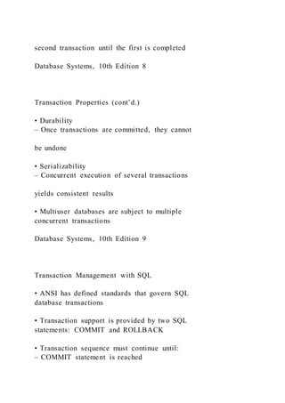 second transaction until the first is completed
Database Systems, 10th Edition 8
Transaction Properties (cont’d.)
• Durability
– Once transactions are committed, they cannot
be undone
• Serializability
– Concurrent execution of several transactions
yields consistent results
• Multiuser databases are subject to multiple
concurrent transactions
Database Systems, 10th Edition 9
Transaction Management with SQL
• ANSI has defined standards that govern SQL
database transactions
• Transaction support is provided by two SQL
statements: COMMIT and ROLLBACK
• Transaction sequence must continue until:
– COMMIT statement is reached
 