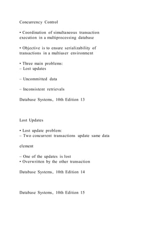 Concurrency Control
• Coordination of simultaneous transaction
execution in a multiprocessing database
• Objective is to ensure serializability of
transactions in a multiuser environment
• Three main problems:
– Lost updates
– Uncommitted data
– Inconsistent retrievals
Database Systems, 10th Edition 13
Lost Updates
• Lost update problem:
– Two concurrent transactions update same data
element
– One of the updates is lost
• Overwritten by the other transaction
Database Systems, 10th Edition 14
Database Systems, 10th Edition 15
 