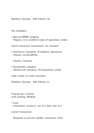 Database Systems, 10th Edition 20
The Scheduler
• Special DBMS program
– Purpose is to establish order of operations within
which concurrent transactions are executed
• Interleaves execution of database operations:
– Ensures serializability
– Ensures isolation
• Serializable schedule
– Interleaved execution of transactions yields
same results as serial execution
Database Systems, 10th Edition 21
Concurrency Control
with Locking Methods
• Lock
– Guarantees exclusive use of a data item to a
current transaction
– Required to prevent another transaction from
 