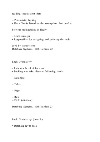 reading inconsistent data
– Pessimistic locking
• Use of locks based on the assumption that conflict
between transactions is likely
– Lock manager
• Responsible for assigning and policing the locks
used by transactions
Database Systems, 10th Edition 22
Lock Granularity
• Indicates level of lock use
• Locking can take place at following levels:
– Database
– Table
– Page
– Row
– Field (attribute)
Database Systems, 10th Edition 23
Lock Granularity (cont’d.)
• Database-level lock
 