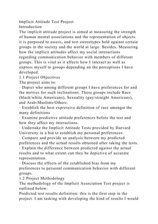 Implicit Attitude Test Project
Introduction
The implicit attitude project is aimed at measuring the strength
of human mental associations and the representation of objects.
it is purposed to assess, and test stereotypes held against certain
groups in the society and the world at large. Besides. Measuring
how the implicit attitudes affect my social interactions
regarding communication behavior with members of different
groups. This is vital as it affects how I interact as well as
express myself to groups depending on the perceptions I have
developed.
1.1 Project Objectives
The project aims to:
· Depict who among different groups I have preferences for and
the metrics for such inclinations. These groups include Race
(black/white Americans), Sexuality (gay/straight Americans),
and Arab-Muslims/Others.
· Establish the best expressive definition of race amongst the
many definitions
· Examine predictive attitude preferences before the test and
how they affect my interactions.
· Undertake the Implicit Attitude Tests provided by Harvard
University in a bid to establish my personal preferences.
· Compare and provide an analysis between my predicted
preferences and the actual results obtained after taking the tests.
· Explain the difference between predicted against the actual
results and to what extent can they be depictive of accurate
representation.
· Discuss the effects of the established bias from my
preferences to personal communication behavior with different
groups.
1.2 Project Methodology
The methodology of the Implicit Association Test project is
outlined below:
Predicted test results definition: this is the first step in the
project. I am tasking with developing the kind of results I would
 