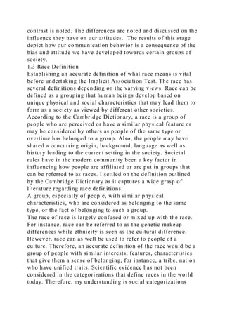 contrast is noted. The differences are noted and discussed on the
influence they have on our attitudes. The results of this stage
depict how our communication behavior is a consequence of the
bias and attitude we have developed towards certain groups of
society.
1.3 Race Definition
Establishing an accurate definition of what race means is vital
before undertaking the Implicit Association Test. The race has
several definitions depending on the varying views. Race can be
defined as a grouping that human beings develop based on
unique physical and social characteristics that may lead them to
form as a society as viewed by different other societies.
According to the Cambridge Dictionary, a race is a group of
people who are perceived or have a similar physical feature or
may be considered by others as people of the same type or
overtime has belonged to a group. Also, the people may have
shared a concurring origin, background, language as well as
history leading to the current setting in the society. Societal
rules have in the modern community been a key factor in
influencing how people are affiliated or are put in groups that
can be referred to as races. I settled on the definition outlined
by the Cambridge Dictionary as it captures a wide grasp of
literature regarding race definitions.
A group, especially of people, with similar physical
characteristics, who are considered as belonging to the same
type, or the fact of belonging to such a group.
The race of race is largely confused or mixed up with the race.
For instance, race can be referred to as the genetic makeup
differences while ethnicity is seen as the cultural difference.
However, race can as well be used to refer to people of a
culture. Therefore, an accurate definition of the race would be a
group of people with similar interests, features, characteristics
that give them a sense of belonging, for instance, a tribe, nation
who have unified traits. Scientific evidence has not been
considered in the categorizations that define races in the world
today. Therefore, my understanding is social categorizations
 