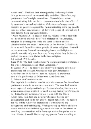 Americans”. I believe that heterogeneity is the way human
beings were created to romantically socialize. Therefore, my
preference is of straight Americans. Nevertheless, when
communicating I do not have communication behavior affected
by someone’s sexual orientation if the topic of engagement
remains as generic as possible. Communicating with gay people
may not affect me, however, at different stages of interactions I
may tend to have skewed opinions.
· Arab-Muslim IAT: I predict that my results for this test will
not be skewed and will be of "no preference." In America,
religion is a contagious topic and Arab-Muslim suffers
discrimination the most. I subscribe to the Roman Catholic and
have as well faced bias from people of other religions. I would
never want any form of stereotyping based on Religion as
people worship only one Supreme Being whom they believe in
and no one can claim theirs is the true religion.
4.2 Actual IAT Results
Race IAT: The test results show “a slight automatic preference
for white Americans over black Americans.”
Sexuality IAT: The test results show “a moderate automatic
preference for straight Americans over gay Americans.”
Arab-Muslim IAT: the test results indicate “a moderate
automatic preference of Other over Arab-Muslims.”
5. Effects on Communication
The implicit Association results provide a true reflection of our
preference when in an unconscious state. The race IAT results
were expected and provided a perfect match of my inclination
when unconscious while it is worth noting that my preference is
not linked to my actions or interactions with the black
Americans. I am fair and neutral whenever having any
conversation and in do not exhibit racist behavior. The reason
for my White American preference is attributed to my
background and upbringing. When growing up White children
would tend to discriminate against the blacks to the extent of
avoiding conversations with them a practice that pains me to
date. Hence, I would discourage any parent from intending to
 