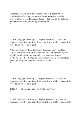 Learning ObjectivesIn this chapter, one will learn:About
relational database operators, the data dictionary, and the
system catalogHow data redundancy is handled in the relational
database modelWhy indexing is important
*
©2015 Cengage Learning. All Rights Reserved. May not be
scanned, copied or duplicated, or posted to a publicly accessible
website, in whole or in part.
A Logical View of DataRelational database model enables
logical representation of the data and its relationshipsLogical
simplicity yields simple and effective database design
methodologies Facilitated by the creation of data relationships
based on a logical construct called a relation
*
©2015 Cengage Learning. All Rights Reserved. May not be
scanned, copied or duplicated, or posted to a publicly accessible
website, in whole or in part.
Table 3.1 - Characteristics of a Relational Table
*
©2015 Cengage Learning. All Rights Reserved. May not be
scanned, copied or duplicated, or posted to a publicly accessible
 
