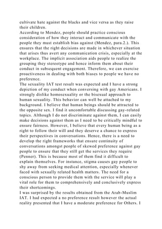 cultivate hate against the blacks and vice versa as they raise
their children.
According to Mendez, people should practice conscious
consideration of how they interact and communicate with the
people they must establish bias against (Mendez, para.2.). This
ensures that the right decisions are made in whichever situation
that arises thus avert any communication crisis, especially at the
workplace. The implicit association aids people to realize the
grouping they stereotype and hence inform them about their
conduct in subsequent engagement. Therefore, we can exercise
proactiveness in dealing with both biases to people we have no
preference.
The sexuality IAT test result was expected and I have a strong
depiction of my conduct when conversing with gay Americans. I
strongly dislike homosexuality or the bisexual approach to
human sexuality. This behavior can well be attached to my
background. I believe that human beings should be attracted to
the opposite sex. I find it uncomfortable discussing gay-related
topics. Although I do not discriminate against them, I can easily
make decisions against them as I need to be critically mindful to
ensure fairness. However, I believe that every human being as a
right to follow their will and they deserve a chance to express
their perspectives in conversations. Hence, there is a need to
develop the right frameworks that ensure continuity of
conversations amongst people of skewed preference against gay
people to ensure that they still get the services they require
(Penner). This is because most of them find it difficult to
explain themselves. For instance, stigma causes gay people to
shy away from seeking medical attention, especially whenever
faced with sexually related health matters. The need for a
conscious person to provide them with the service will play a
vital role for them to comprehensively and conclusively express
their shortcomings.
I was surprised by the results obtained from the Arab-Muslim
IAT. I had expected a no preference result however the actual
reality presented that I have a moderate preference for Others. I
 