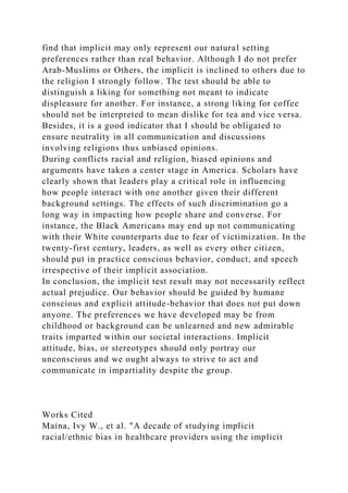 find that implicit may only represent our natural setting
preferences rather than real behavior. Although I do not prefer
Arab-Muslims or Others, the implicit is inclined to others due to
the religion I strongly follow. The test should be able to
distinguish a liking for something not meant to indicate
displeasure for another. For instance, a strong liking for coffee
should not be interpreted to mean dislike for tea and vice versa.
Besides, it is a good indicator that I should be obligated to
ensure neutrality in all communication and discussions
involving religions thus unbiased opinions.
During conflicts racial and religion, biased opinions and
arguments have taken a center stage in America. Scholars have
clearly shown that leaders play a critical role in influencing
how people interact with one another given their different
background settings. The effects of such discrimination go a
long way in impacting how people share and converse. For
instance, the Black Americans may end up not communicating
with their White counterparts due to fear of victimization. In the
twenty-first century, leaders, as well as every other citizen,
should put in practice conscious behavior, conduct, and speech
irrespective of their implicit association.
In conclusion, the implicit test result may not necessarily reflect
actual prejudice. Our behavior should be guided by humane
conscious and explicit attitude-behavior that does not put down
anyone. The preferences we have developed may be from
childhood or background can be unlearned and new admirable
traits imparted within our societal interactions. Implicit
attitude, bias, or stereotypes should only portray our
unconscious and we ought always to strive to act and
communicate in impartiality despite the group.
Works Cited
Maina, Ivy W., et al. "A decade of studying implicit
racial/ethnic bias in healthcare providers using the implicit
 
