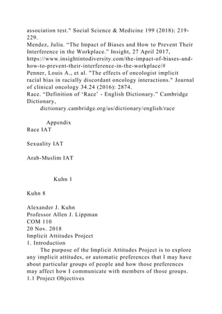association test." Social Science & Medicine 199 (2018): 219-
229.
Mendez, Julia. “The Impact of Biases and How to Prevent Their
Interference in the Workplace.” Insight, 27 April 2017,
https://www.insightintodiversity.com/the-impact-of-biases-and-
how-to-prevent-their-interference-in-the-workplace/#
Penner, Louis A., et al. "The effects of oncologist implicit
racial bias in racially discordant oncology interactions." Journal
of clinical oncology 34.24 (2016): 2874.
Race. “Definition of ‘Race’ - English Dictionary.” Cambridge
Dictionary,
dictionary.cambridge.org/us/dictionary/english/race
Appendix
Race IAT
Sexuality IAT
Arab-Muslim IAT
Kuhn 1
Kuhn 8
Alexander J. Kuhn
Professor Allen J. Lippman
COM 110
20 Nov. 2018
Implicit Attitudes Project
1. Introduction
The purpose of the Implicit Attitudes Project is to explore
any implicit attitudes, or automatic preferences that I may have
about particular groups of people and how those preferences
may affect how I communicate with members of those groups.
1.1 Project Objectives
 