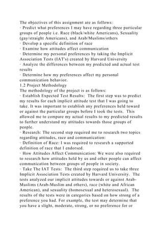 The objectives of this assignment are as follows:
· Predict what preferences I may have regarding three particular
groups of people i.e. Race (black/white Americans), Sexuality
(gay/straight Americans), and Arab/Muslims/others
· Develop a specific definition of race
· Examine how attitudes affect communication
· Determine my personal preferences by taking the Implicit
Association Tests (IAT's) created by Harvard University
· Analyze the differences between my predicted and actual test
results
· Determine how my preferences affect my personal
communication behavior.
1.2 Project Methodology
The methodology of the project is as follows:
· Establish Expected Test Results: The first step was to predict
my results for each implicit attitude test that I was going to
take. It was important to establish any preferences held toward
or against the particular groups before I took the tests. This
allowed me to compare my actual results to my predicted results
to further understand my attitudes towards those groups of
people.
· Research: The second step required me to research two topics
regarding attitudes, race and communication:
· Definition of Race: I was required to research a supported
definition of race that I endorsed.
· How Attitudes Affect Communication: We were also required
to research how attitudes held by us and other people can affect
communication between groups of people in society.
· Take The IAT Tests: The third step required us to take three
Implicit Association Tests created by Harvard University. The
tests analyzed our implicit attitudes towards or against Arab-
Muslims (Arab-Muslim and others), race (white and African
American), and sexuality (homosexual and heterosexual). The
results of the tests were in categories based on how strong of a
preference you had. For example, the test may determine that
you have a slight, moderate, strong, or no preference for or
 