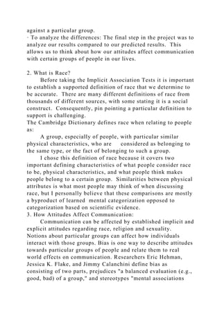 against a particular group.
· To analyze the differences: The final step in the project was to
analyze our results compared to our predicted results. This
allows us to think about how our attitudes affect communication
with certain groups of people in our lives.
2. What is Race?
Before taking the Implicit Association Tests it is important
to establish a supported definition of race that we determine to
be accurate. There are many different definitions of race from
thousands of different sources, with some stating it is a social
construct. Consequently, pin pointing a particular definition to
support is challenging.
The Cambridge Dictionary defines race when relating to people
as:
A group, especially of people, with particular similar
physical characteristics, who are considered as belonging to
the same type, or the fact of belonging to such a group.
I chose this definition of race because it covers two
important defining characteristics of what people consider race
to be, physical characteristics, and what people think makes
people belong to a certain group. Similarities between physical
attributes is what most people may think of when discussing
race, but I personally believe that these comparisons are mostly
a byproduct of learned mental categorization opposed to
categorization based on scientific evidence.
3. How Attitudes Affect Communication:
Communication can be affected by established implicit and
explicit attitudes regarding race, religion and sexuality.
Notions about particular groups can affect how individuals
interact with those groups. Bias is one way to describe attitudes
towards particular groups of people and relate them to real
world effects on communication. Researchers Eric Hehman,
Jessica K. Flake, and Jimmy Calanchini define bias as
consisting of two parts, prejudices "a balanced evaluation (e.g.,
good, bad) of a group," and stereotypes "mental associations
 