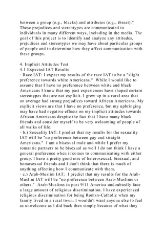 between a group (e.g., blacks) and attributes (e.g., threat)."
These prejudices and stereotypes are communicated to
individuals in many different ways, including in the media. The
goal of this project is to identify and analyze any attitudes,
prejudices and stereotypes we may have about particular groups
of people and to determine how they affect communication with
these groups.
4. Implicit Attitudes Test
4.1 Expected IAT Results
· Race IAT: I expect my results of the race IAT to be a "slight
preference towards white Americans." While I would like to
assume that I have no preference between white and black
Americans I know that my past experiences have shaped certain
stereotypes that are not explicit. I grew up in a rural area that
on average had strong prejudices toward African Americans. My
explicit views are that I have no preference, but my upbringing
may have had negative effects on my implicit attitudes towards
African Americans despite the fact that I have many black
friends and consider myself to be very welcoming of people of
all walks of life.
· b.) Sexuality IAT: I predict that my results for the sexuality
IAT will be "no preference between gay and straight
Americans." I am a bisexual male and while I prefer my
romantic partners to be bisexual as well I do not think I have a
general preference when it comes to communicating with either
group. I have a pretty good mix of heterosexual, bisexual, and
homosexual friends and I don't think that there is much of
anything affecting how I communicate with them.
· c.) Arab-Muslim IAT: I predict that my results for the Arab-
Muslim IAT will be "no preference between Arab-Muslims or
others." Arab-Muslims in post 9/11 America undoubtedly face
a large amount of religious discrimination. I have experienced
religious discrimination for being Roman-Catholic when my
family lived in a rural town. I wouldn't want anyone else to feel
as unwelcome as I did back then simply because of what they
 