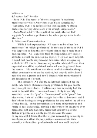 believe in.
4.2 Actual IAT Results
· Race IAT: The result of the test suggests "a moderate
preference for white Americans over black Americans."
· Sexuality IAT: The results of the test suggests "a strong
preference for gay Americans over straight Americans."
· Arab-Muslim IAT: The result of the Arab-Muslim IAT
suggests "a moderate preference for other groups over Arab-
Muslims."
5. Effects on Communication
While I had expected my IAT results to be either “no
preference” or “slight preference” in the case of the race IAT I
was surprised to find that my results leaned much more than I
had expected. As I expected from the beginning, my implicit
attitudes are not the same as my explicit views on each subject.
I found that people may become defensive when disagreeing
with their IAT results, however my results, while different than
expected, can all be explained and much can be gleaned from
the results. I do not think that these implicit attitudes always
affect communication on the surface, but they do affect how I
perceive these groups and how I interact with them whether I
am conscious of it or not.
The sexuality IAT was the result that surprised me the
most. My results showed a strong preference for gay people
over straight individuals. I believe my own sexuality had the
most to do with this. I was much more likely to quickly
associate terms like “gay” or “homosexual” with “good” than
vice versa. I do not dislike straight individuals, however, and I
don’t think having a strong preference for one makes the other a
strong dislike. These associations are more subconscious and
relate to past experience. Having a preference for spaghetti over
pizza does not automatically mean that you have a strong
dislike of pizza, you simply prefer one over the over.
In my research I found that the stigma surrounding sexuality in
healthcare can affect the way patients communicate their
sexuality with medical professionals and how well medical
 
