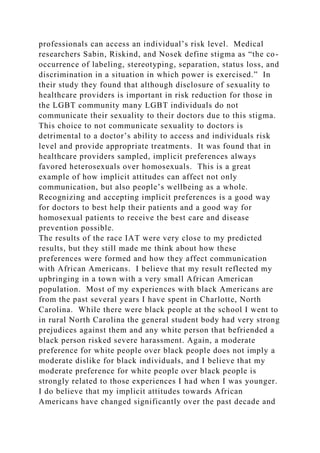 professionals can access an individual’s risk level. Medical
researchers Sabin, Riskind, and Nosek define stigma as “the co-
occurrence of labeling, stereotyping, separation, status loss, and
discrimination in a situation in which power is exercised.” In
their study they found that although disclosure of sexuality to
healthcare providers is important in risk reduction for those in
the LGBT community many LGBT individuals do not
communicate their sexuality to their doctors due to this stigma.
This choice to not communicate sexuality to doctors is
detrimental to a doctor’s ability to access and individuals risk
level and provide appropriate treatments. It was found that in
healthcare providers sampled, implicit preferences always
favored heterosexuals over homosexuals. This is a great
example of how implicit attitudes can affect not only
communication, but also people’s wellbeing as a whole.
Recognizing and accepting implicit preferences is a good way
for doctors to best help their patients and a good way for
homosexual patients to receive the best care and disease
prevention possible.
The results of the race IAT were very close to my predicted
results, but they still made me think about how these
preferences were formed and how they affect communication
with African Americans. I believe that my result reflected my
upbringing in a town with a very small African American
population. Most of my experiences with black Americans are
from the past several years I have spent in Charlotte, North
Carolina. While there were black people at the school I went to
in rural North Carolina the general student body had very strong
prejudices against them and any white person that befriended a
black person risked severe harassment. Again, a moderate
preference for white people over black people does not imply a
moderate dislike for black individuals, and I believe that my
moderate preference for white people over black people is
strongly related to those experiences I had when I was younger.
I do believe that my implicit attitudes towards African
Americans have changed significantly over the past decade and
 