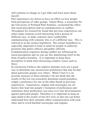 will continue to change as I get older and learn more about
myself.
Past experiences are shown to have an effect on how people
form perceptions of other groups. Tanner Riley, a researcher for
the University of Portland Pilot Scholars, researched the effect
that racial perceptions had on communication in conflict.
Throughout his research he found that pervious experiences can
either make someone avoid interacting with a person of
different race, or make someone more comfortable
communicating with someone who is of a different race. This is
referred to as the contact hypothesis. The contact hypothesis is
especially important to keep in mind for people in authority
positions like police officers and public officials.
Communication responses during conflict are influenced by
racial perceptions and we can see this manifesting itself in the
form of police brutality. It is important to keep these
perception in mind when discussing complex issues such as
these.
In conclusion I believe the implicit attitudes tests are a good
way to determine any unconscious preferences that may be had
about particular groups over others. While I feel it is an
accurate measure of these attitudes I do not think that the
results of the test can accurately determine actual prejudice,
simply a preference for one or the other based on previous
experiences. Experiences, stigmas and stereotypes are all
factors that lead into people’s formation of preferences and
sometimes these preferences can cross over into discrimination
against particular people. Therefore it is important to keep an
open mind to the results of the IAT tests so that one can better
understand how their attitudes affect communication with each
other and to avoid harmful stereotypes and stigmas.
 