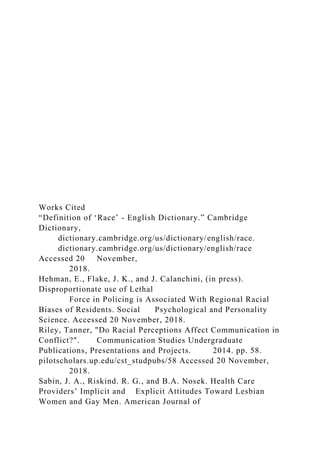 Works Cited
“Definition of ‘Race’ - English Dictionary.” Cambridge
Dictionary,
dictionary.cambridge.org/us/dictionary/english/race.
dictionary.cambridge.org/us/dictionary/english/race
Accessed 20 November,
2018.
Hehman, E., Flake, J. K., and J. Calanchini, (in press).
Disproportionate use of Lethal
Force in Policing is Associated With Regional Racial
Biases of Residents. Social Psychological and Personality
Science. Accessed 20 November, 2018.
Riley, Tanner, "Do Racial Perceptions Affect Communication in
Conflict?". Communication Studies Undergraduate
Publications, Presentations and Projects. 2014. pp. 58.
pilotscholars.up.edu/cst_studpubs/58 Accessed 20 November,
2018.
Sabin, J. A., Riskind. R. G., and B.A. Nosek. Health Care
Providers’ Implicit and Explicit Attitudes Toward Lesbian
Women and Gay Men. American Journal of
 
