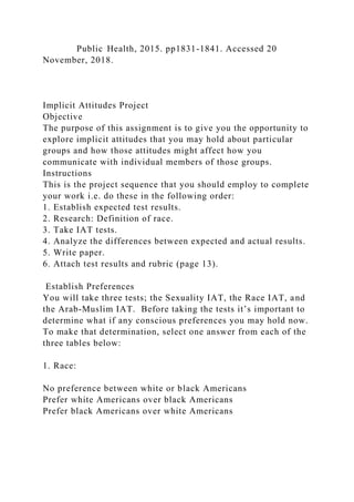 Public Health, 2015. pp1831-1841. Accessed 20
November, 2018.
Implicit Attitudes Project
Objective
The purpose of this assignment is to give you the opportunity to
explore implicit attitudes that you may hold about particular
groups and how those attitudes might affect how you
communicate with individual members of those groups.
Instructions
This is the project sequence that you should employ to complete
your work i.e. do these in the following order:
1. Establish expected test results.
2. Research: Definition of race.
3. Take IAT tests.
4. Analyze the differences between expected and actual results.
5. Write paper.
6. Attach test results and rubric (page 13).
Establish Preferences
You will take three tests; the Sexuality IAT, the Race IAT, and
the Arab-Muslim IAT. Before taking the tests it’s important to
determine what if any conscious preferences you may hold now.
To make that determination, select one answer from each of the
three tables below:
1. Race:
No preference between white or black Americans
Prefer white Americans over black Americans
Prefer black Americans over white Americans
 