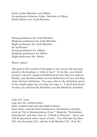 Prefer Arabs-Muslims over Others
No preference between Arabs- Muslims or Others
Prefer Others over Arab-Muslims
Strong preference for Arab-Muslims
Moderate preference for Arab-Muslims
Slight preference for Arab-Muslims
No preference
Strong preference for Others
Moderate preference for Others
Slight preference for Others
What is Race?
The goal in this section of the paper is the answer the question
posed in the heading i.e. what is race? To do this, you should
present a specific supported definition of race that you endorse.
Ideally, you should evaluate several definitions of race and then
select the best definition. You may refer to the definition given
in the sample paper but you may not copy it. A brief discussion
on why you selected the definition you did should be included.
Take IAT Tests
Log onto the website below:
https://implicit.harvard.edu/implicit/demo/
Once there, read the brief introductory information and then
click on “Go to Demonstration Tests.” Read the “Preliminary
Information” and then click on “I Wish to Proceed.” There you
will be presented with a menu of tests. You will take the Race
IAT, the Sexuality IAT, and the Arab-Muslim IAT. Pick the
 