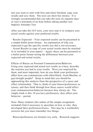 test you want to start with first and when finished, copy your
results and save them. The tests are short but intense. It is
strongly recommended that you take the tests on separate days
or wait a minimum of an hour before taking another test.
Implicit Attitudes Test
After you take the IAT tests, your next step is to compare your
actual results against your predicted results:
· Results Expected – Your expected results can be presented in
a simple bullet point format. An explanation of why you
expected to get the specific results you did is not necessary.
· Actual Results (a copy of your actual results must be attached
to or included in your paper) – Again, these can be presented in
a bullet point format noting the differences between your
expected and actual results.
Effects of Biases on Personal Communication/Behavior
Using your expected and actual test results as a base, describe
the reaction you had to your results. Were you surprised by
them, and most important, how do you think your preferences
affect how you communicate with white/black, Arab-Muslim, or
gay/straight people? Keep in mind that you should be
approaching this analysis from the perspective of a cause and
effect relationship. That is, think of your biases/preferences as
causes, and then think through how those causes would affect
your communication/behavior because they always do. The
simple truth is this: If you have preferences, they affect your
behavior – period.
Note: Many students (the author of the sample assignment
included) find it necessary to speculate on how or why, they
developed their preferences/biases. This may be a worthwhile
exercise but you must remember two things:
· Biases/preferences are formed very early. Research suggests
 