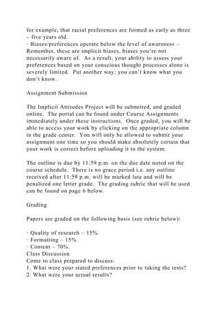 for example, that racial preferences are formed as early as three
– five years old.
· Biases/preferences operate below the level of awareness –
Remember, these are implicit biases, biases you’re not
necessarily aware of. As a result, your ability to assess your
preferences based on your conscious thought processes alone is
severely limited. Put another way; you can’t know what you
don’t know.
Assignment Submission
The Implicit Attitudes Project will be submitted, and graded
online. The portal can be found under Course Assignments
immediately under these instructions. Once graded, you will be
able to access your work by clicking on the appropriate column
in the grade center. You will only be allowed to submit your
assignment one time so you should make absolutely certain that
your work is correct before uploading it to the system.
The outline is due by 11:59 p.m. on the due date noted on the
course schedule. There is no grace period i.e. any outline
received after 11:59 p.m. will be marked late and will be
penalized one letter grade. The grading rubric that will be used
can be found on page 6 below.
Grading
Papers are graded on the following basis (see rubric below):
· Quality of research – 15%.
· Formatting – 15%.
· Content – 70%.
Class Discussion
Come to class prepared to discuss:
1. What were your stated preferences prior to taking the tests?
2. What were your actual results?
 