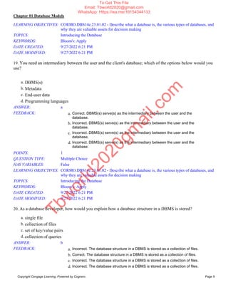 Chapter 01 Database Models
Copyright Cengage Learning. Powered by Cognero. Page 9
LEARNING OBJECTIVES: CORMO.DBS14e.23.01.02 - Describe what a database is, the various types of databases, and
why they are valuable assets for decision making
TOPICS: Introducing the Database
KEYWORDS: Bloom's: Apply
DATE CREATED: 9/27/2022 6:21 PM
DATE MODIFIED: 9/27/2022 6:21 PM
19. You need an intermediary between the user and the client's database; which of the options below would you
use?
a. DBMS(s)
b. Metadata
c. End-user data
d. Programming languages
ANSWER: a
FEEDBACK: a. Correct. DBMS(s) serve(s) as the intermediary between the user and the
database.
b. Incorrect. DBMS(s) serve(s) as the intermediary between the user and the
database.
c. Incorrect. DBMS(s) serve(s) as the intermediary between the user and the
database.
d. Incorrect. DBMS(s) serve(s) as the intermediary between the user and the
database.
POINTS: 1
QUESTION TYPE: Multiple Choice
HAS VARIABLES: False
LEARNING OBJECTIVES: CORMO.DBS14e.23.01.02 - Describe what a database is, the various types of databases, and
why they are valuable assets for decision making
TOPICS: Introducing the Database
KEYWORDS: Bloom's: Apply
DATE CREATED: 9/27/2022 6:21 PM
DATE MODIFIED: 9/27/2022 6:21 PM
20. As a database developer, how would you explain how a database structure in a DBMS is stored?
a. single file
b. collection of files
c. set of key/value pairs
d. collection of queries
ANSWER: b
FEEDBACK: a. Incorrect. The database structure in a DBMS is stored as a collection of files.
b. Correct. The database structure in a DBMS is stored as a collection of files.
c. Incorrect. The database structure in a DBMS is stored as a collection of files.
d. Incorrect. The database structure in a DBMS is stored as a collection of files.
T
b
w
o
r
l
d
2
0
2
0
g
m
a
i
l
.
c
o
m
To Get This File
Email: Tbworld2020@gmail.com
WhatsApp: Https://wa.me/16154344133
 