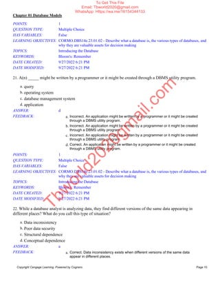 Chapter 01 Database Models
Copyright Cengage Learning. Powered by Cognero. Page 10
POINTS: 1
QUESTION TYPE: Multiple Choice
HAS VARIABLES: False
LEARNING OBJECTIVES: CORMO.DBS14e.23.01.02 - Describe what a database is, the various types of databases, and
why they are valuable assets for decision making
TOPICS: Introducing the Database
KEYWORDS: Bloom's: Remember
DATE CREATED: 9/27/2022 6:21 PM
DATE MODIFIED: 9/27/2022 6:21 PM
21. A(n) _____ might be written by a programmer or it might be created through a DBMS utility program.
a. query
b. operating system
c. database management system
d. application
ANSWER: d
FEEDBACK: a. Incorrect. An application might be written by a programmer or it might be created
through a DBMS utility program.
b. Incorrect. An application might be written by a programmer or it might be created
through a DBMS utility program.
c. Incorrect. An application might be written by a programmer or it might be created
through a DBMS utility program.
d. Correct. An application might be written by a programmer or it might be created
through a DBMS utility program.
POINTS: 1
QUESTION TYPE: Multiple Choice
HAS VARIABLES: False
LEARNING OBJECTIVES: CORMO.DBS14e.23.01.02 - Describe what a database is, the various types of databases, and
why they are valuable assets for decision making
TOPICS: Introducing the Database
KEYWORDS: Bloom's: Remember
DATE CREATED: 9/27/2022 6:21 PM
DATE MODIFIED: 9/27/2022 6:21 PM
22. While a database analyst is analyzing data, they find different versions of the same data appearing in
different places? What do you call this type of situation?
a. Data inconsistency
b. Poor data security
c. Structural dependence
d. Conceptual dependence
ANSWER: a
FEEDBACK: a. Correct. Data inconsistency exists when different versions of the same data
appear in different places.
T
b
w
o
r
l
d
2
0
2
0
g
m
a
i
l
.
c
o
m
To Get This File
Email: Tbworld2020@gmail.com
WhatsApp: Https://wa.me/16154344133
 