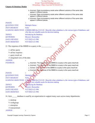 Chapter 01 Database Models
Copyright Cengage Learning. Powered by Cognero. Page 11
b. Incorrect. Data inconsistency exists when different versions of the same data
appear in different places.
c. Incorrect. Data inconsistency exists when different versions of the same data
appear in different places.
d. Incorrect. Data inconsistency exists when different versions of the same data
appear in different places.
POINTS: 1
QUESTION TYPE: Multiple Choice
HAS VARIABLES: False
LEARNING OBJECTIVES: CORMO.DBS14e.23.01.02 - Describe what a database is, the various types of databases, and
why they are valuable assets for decision making
TOPICS: Introducing the Database
KEYWORDS: Bloom's: Remember
DATE CREATED: 9/27/2022 6:21 PM
DATE MODIFIED: 9/27/2022 6:21 PM
23. The response of the DBMS to a query is the ___________
a. ad hoc query
b. ad hoc response
c. query result set
d. integrated view of the data
ANSWER: c
FEEDBACK: a. Incorrect. The response of the DBMS to a query is the query result set.
b. Incorrect. The response of the DBMS to a query is the query result set.
c. Correct. The response of the DBMS to a query is the query result set.
d. Incorrect. The response of the DBMS to a query is the query result set.
POINTS: 1
QUESTION TYPE: Multiple Choice
HAS VARIABLES: False
LEARNING OBJECTIVES: CORMO.DBS14e.23.01.02 - Describe what a database is, the various types of databases, and
why they are valuable assets for decision making
TOPICS: Introducing the Database
KEYWORDS: Bloom's: Remember
DATE CREATED: 9/27/2022 6:21 PM
DATE MODIFIED: 9/27/2022 6:21 PM
24. A(n) _____ database is used by an organization to support many users across many departments.
a. desktop
b. workgroup
c. enterprise
d. transactional
ANSWER: c
T
b
w
o
r
l
d
2
0
2
0
g
m
a
i
l
.
c
o
m
To Get This File
Email: Tbworld2020@gmail.com
WhatsApp: Https://wa.me/16154344133
 