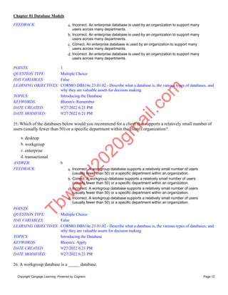 Chapter 01 Database Models
Copyright Cengage Learning. Powered by Cognero. Page 12
FEEDBACK: a. Incorrect. An enterprise database is used by an organization to support many
users across many departments.
b. Incorrect. An enterprise database is used by an organization to support many
users across many departments.
c. Correct. An enterprise database is used by an organization to support many
users across many departments.
d. Incorrect. An enterprise database is used by an organization to support many
users across many departments.
POINTS: 1
QUESTION TYPE: Multiple Choice
HAS VARIABLES: False
LEARNING OBJECTIVES: CORMO.DBS14e.23.01.02 - Describe what a database is, the various types of databases, and
why they are valuable assets for decision making
TOPICS: Introducing the Database
KEYWORDS: Bloom's: Remember
DATE CREATED: 9/27/2022 6:21 PM
DATE MODIFIED: 9/27/2022 6:21 PM
25. Which of the databases below would you recommend for a client that supports a relatively small number of
users (usually fewer than 50) or a specific department within the client's organization?
a. desktop
b. workgroup
c. enterprise
d. transactional
ANSWER: b
FEEDBACK: a. Incorrect. A workgroup database supports a relatively small number of users
(usually fewer than 50) or a specific department within an organization.
b. Correct. A workgroup database supports a relatively small number of users
(usually fewer than 50) or a specific department within an organization.
c. Incorrect. A workgroup database supports a relatively small number of users
(usually fewer than 50) or a specific department within an organization.
d. Incorrect. A workgroup database supports a relatively small number of users
(usually fewer than 50) or a specific department within an organization.
POINTS: 1
QUESTION TYPE: Multiple Choice
HAS VARIABLES: False
LEARNING OBJECTIVES: CORMO.DBS14e.23.01.02 - Describe what a database is, the various types of databases, and
why they are valuable assets for decision making
TOPICS: Introducing the Database
KEYWORDS: Bloom's: Apply
DATE CREATED: 9/27/2022 6:21 PM
DATE MODIFIED: 9/27/2022 6:21 PM
26. A workgroup database is a _____ database.
T
b
w
o
r
l
d
2
0
2
0
g
m
a
i
l
.
c
o
m
 