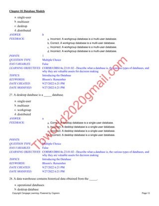 Chapter 01 Database Models
Copyright Cengage Learning. Powered by Cognero. Page 13
a. single-user
b. multiuser
c. desktop
d. distributed
ANSWER: b
FEEDBACK: a. Incorrect. A workgroup database is a multi-user database.
b. Correct. A workgroup database is a multi-user database.
c. Incorrect. A workgroup database is a multi-user database.
d. Incorrect. A workgroup database is a multi-user database.
POINTS: 1
QUESTION TYPE: Multiple Choice
HAS VARIABLES: False
LEARNING OBJECTIVES: CORMO.DBS14e.23.01.02 - Describe what a database is, the various types of databases, and
why they are valuable assets for decision making
TOPICS: Introducing the Database
KEYWORDS: Bloom's: Remember
DATE CREATED: 9/27/2022 6:21 PM
DATE MODIFIED: 9/27/2022 6:21 PM
27. A desktop database is a _____ database.
a. single-user
b. multiuser
c. workgroup
d. distributed
ANSWER: a
FEEDBACK: a. Correct. A desktop database is a single-user database.
b. Incorrect. A desktop database is a single-user database.
c. Incorrect. A desktop database is a single-user database.
d. Incorrect. A desktop database is a single-user database.
POINTS: 1
QUESTION TYPE: Multiple Choice
HAS VARIABLES: False
LEARNING OBJECTIVES: CORMO.DBS14e.23.01.02 - Describe what a database is, the various types of databases, and
why they are valuable assets for decision making
TOPICS: Introducing the Database
KEYWORDS: Bloom's: Remember
DATE CREATED: 9/27/2022 6:21 PM
DATE MODIFIED: 9/27/2022 6:21 PM
28. A data warehouse contains historical data obtained from the _____.
a. operational databases
b. desktop database
T
b
w
o
r
l
d
2
0
2
0
g
m
a
i
l
.
c
o
m
 