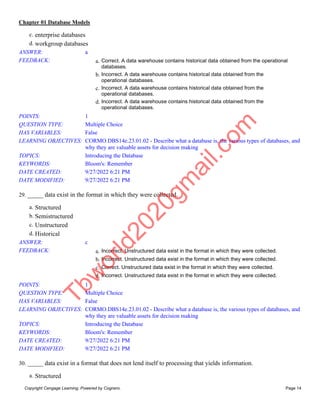 Chapter 01 Database Models
Copyright Cengage Learning. Powered by Cognero. Page 14
c. enterprise databases
d. workgroup databases
ANSWER: a
FEEDBACK: a. Correct. A data warehouse contains historical data obtained from the operational
databases.
b. Incorrect. A data warehouse contains historical data obtained from the
operational databases.
c. Incorrect. A data warehouse contains historical data obtained from the
operational databases.
d. Incorrect. A data warehouse contains historical data obtained from the
operational databases.
POINTS: 1
QUESTION TYPE: Multiple Choice
HAS VARIABLES: False
LEARNING OBJECTIVES: CORMO.DBS14e.23.01.02 - Describe what a database is, the various types of databases, and
why they are valuable assets for decision making
TOPICS: Introducing the Database
KEYWORDS: Bloom's: Remember
DATE CREATED: 9/27/2022 6:21 PM
DATE MODIFIED: 9/27/2022 6:21 PM
29. _____ data exist in the format in which they were collected.
a. Structured
b. Semistructured
c. Unstructured
d. Historical
ANSWER: c
FEEDBACK: a. Incorrect. Unstructured data exist in the format in which they were collected.
b. Incorrect. Unstructured data exist in the format in which they were collected.
c. Correct. Unstructured data exist in the format in which they were collected.
d. Incorrect. Unstructured data exist in the format in which they were collected.
POINTS: 1
QUESTION TYPE: Multiple Choice
HAS VARIABLES: False
LEARNING OBJECTIVES: CORMO.DBS14e.23.01.02 - Describe what a database is, the various types of databases, and
why they are valuable assets for decision making
TOPICS: Introducing the Database
KEYWORDS: Bloom's: Remember
DATE CREATED: 9/27/2022 6:21 PM
DATE MODIFIED: 9/27/2022 6:21 PM
30. _____ data exist in a format that does not lend itself to processing that yields information.
a. Structured
T
b
w
o
r
l
d
2
0
2
0
g
m
a
i
l
.
c
o
m
 